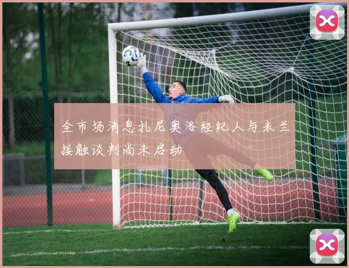 全市场消息扎尼奥洛经纪人与米兰接触谈判尚未启动