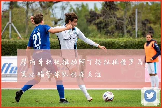 摩纳哥积极推动阿丁格拉租借罗马莱比锡等球队也在关注