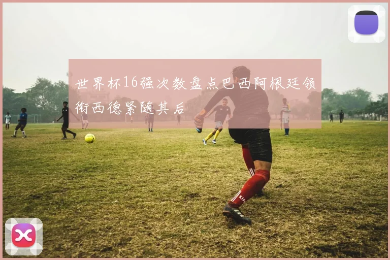 世界杯16强次数盘点巴西阿根廷领衔西德紧随其后