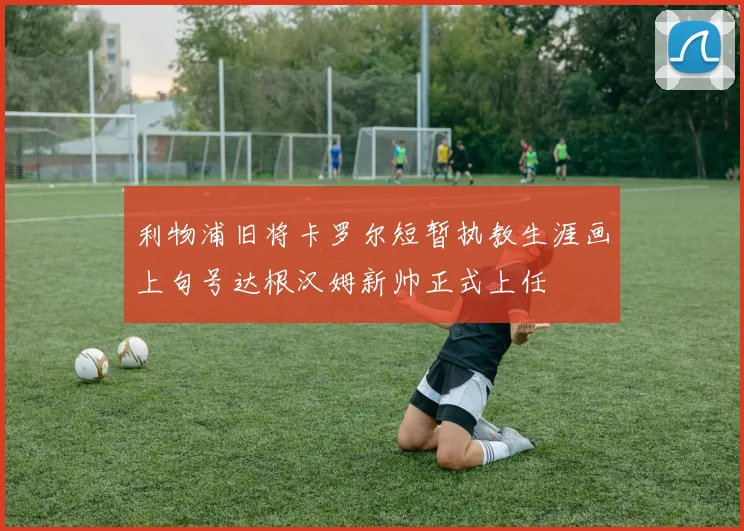 利物浦旧将卡罗尔短暂执教生涯画上句号达根汉姆新帅正式上任