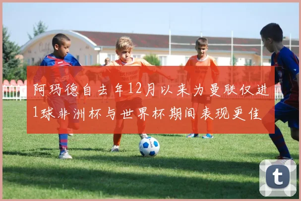 阿玛德自去年12月以来为曼联仅进1球非洲杯与世界杯期间表现更佳