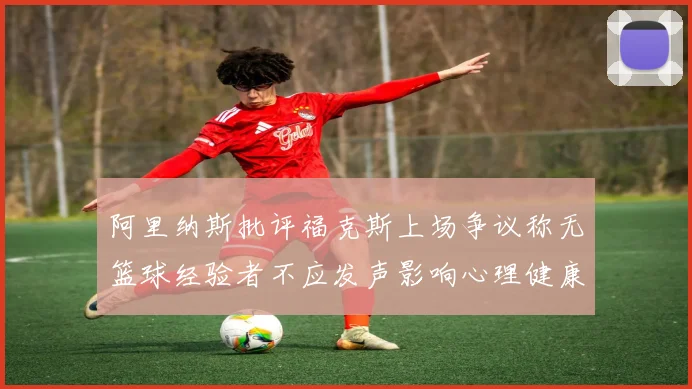 阿里纳斯批评福克斯上场争议称无篮球经验者不应发声影响心理健康