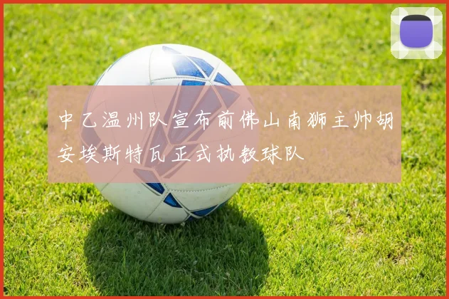 中乙温州队宣布前佛山南狮主帅胡安埃斯特瓦正式执教球队