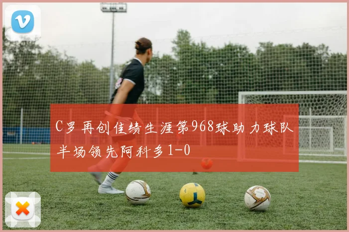 C罗再创佳绩生涯第968球助力球队半场领先阿科多1-0