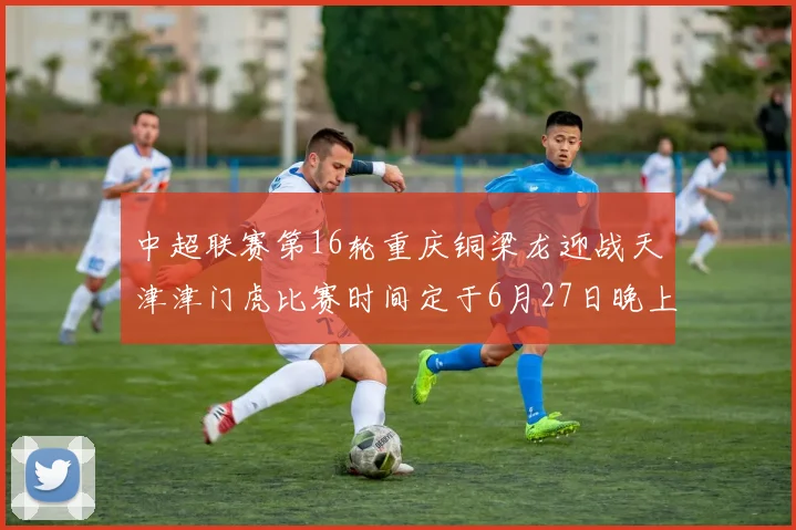 中超联赛第16轮重庆铜梁龙迎战天津津门虎比赛时间定于6月27日晚上20点