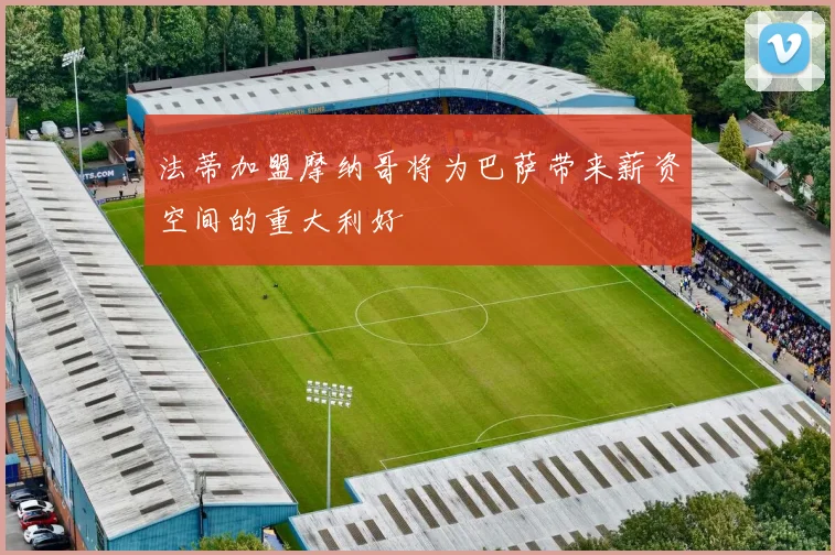 法蒂加盟摩纳哥将为巴萨带来薪资空间的重大利好