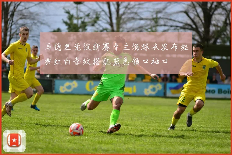 马德里竞技新赛季主场球衣发布经典红白条纹搭配蓝色领口袖口