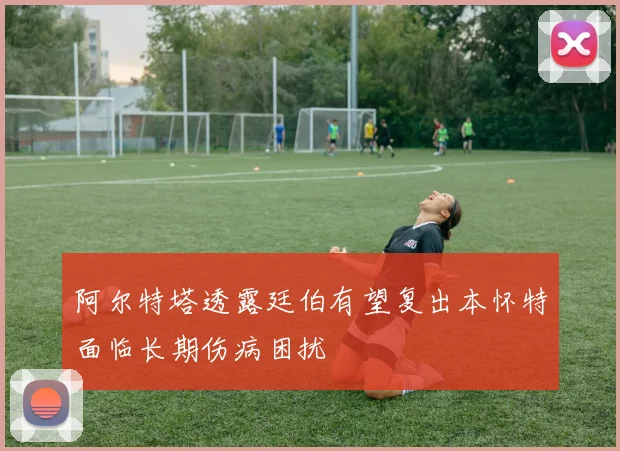 阿尔特塔透露廷伯有望复出本怀特面临长期伤病困扰