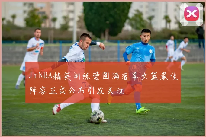 JrNBA精英训练营圆满落幕女篮最佳阵容正式公布引发关注