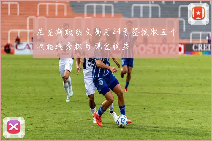 尼克斯聪明交易用24号签换取五个次轮选秀权与现金收益