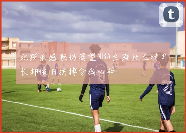 比斯利感慨仍渴望NBA生涯杜兰特年长却依旧拼搏令我心碎