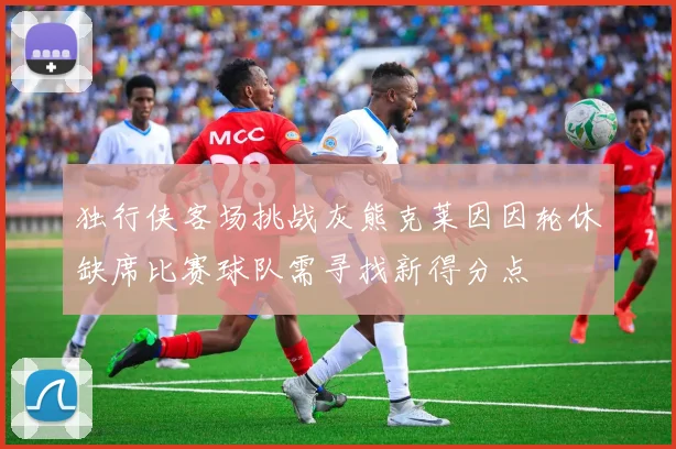 独行侠客场挑战灰熊克莱因因轮休缺席比赛球队需寻找新得分点