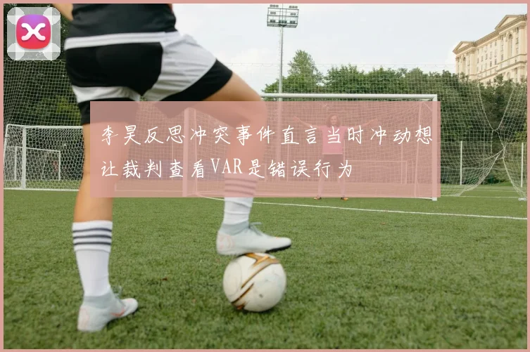李昊反思冲突事件直言当时冲动想让裁判查看VAR是错误行为
