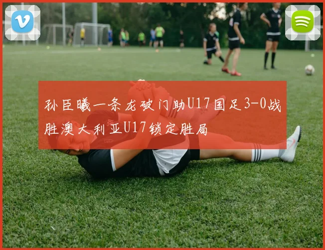 孙臣曦一条龙破门助U17国足3-0战胜澳大利亚U17锁定胜局