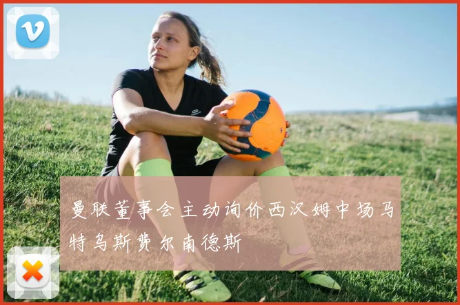 曼联董事会主动询价西汉姆中场马特乌斯费尔南德斯