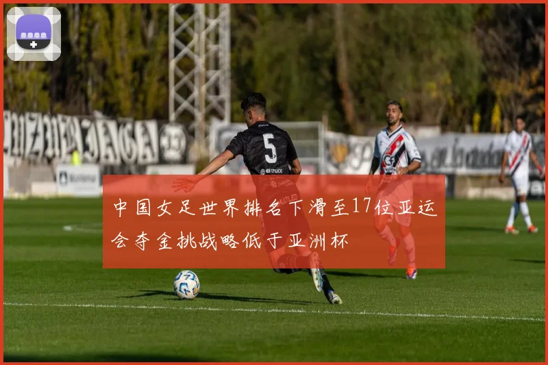 中国女足世界排名下滑至17位亚运会夺金挑战略低于亚洲杯
