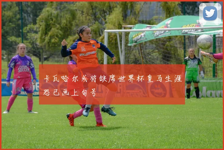 卡瓦哈尔或将缺席世界杯皇马生涯恐已画上句号