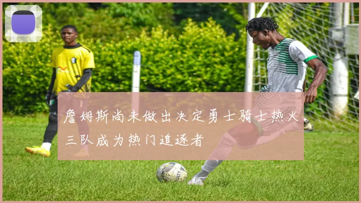 詹姆斯尚未做出决定勇士骑士热火三队成为热门追逐者