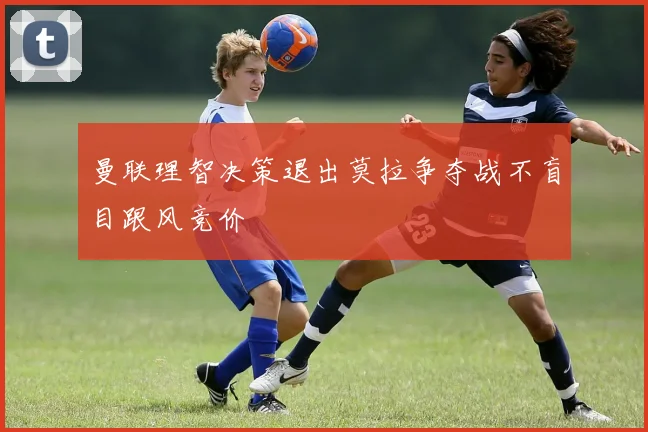 曼联理智决策退出莫拉争夺战不盲目跟风竞价