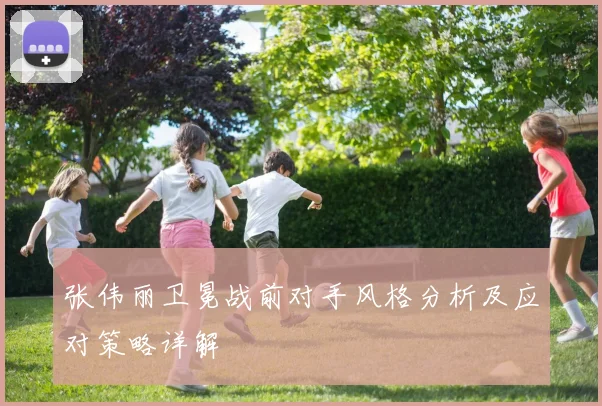 张伟丽卫冕战前对手风格分析及应对策略详解